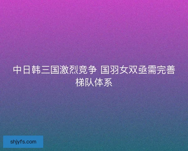 中日韩三国激烈竞争 国羽女双亟需完善梯队体系