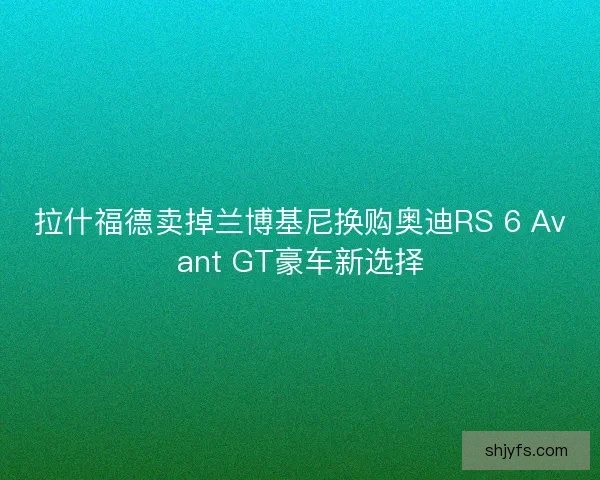 拉什福德卖掉兰博基尼换购奥迪RS 6 Avant GT豪车新选择