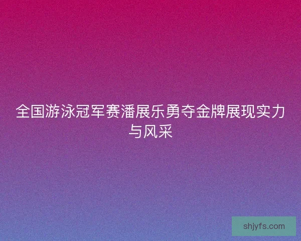 全国游泳冠军赛潘展乐勇夺金牌展现实力与风采