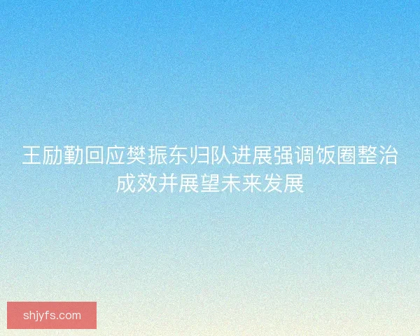 王励勤回应樊振东归队进展强调饭圈整治成效并展望未来发展