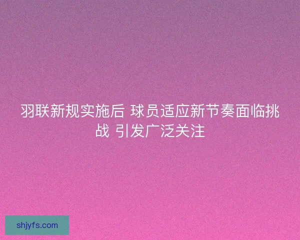 羽联新规实施后 球员适应新节奏面临挑战 引发广泛关注