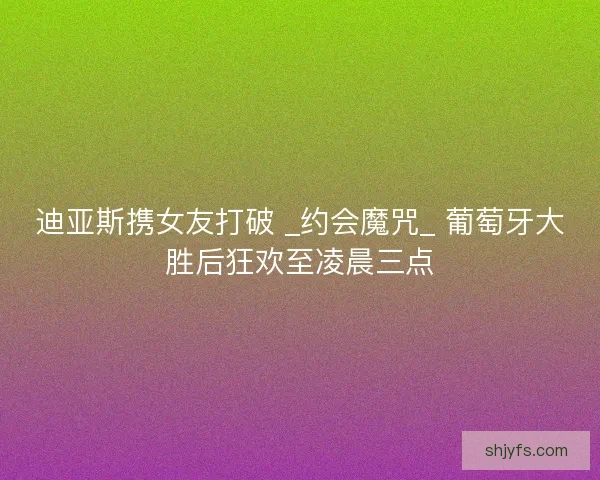 迪亚斯携女友打破 _约会魔咒_ 葡萄牙大胜后狂欢至凌晨三点