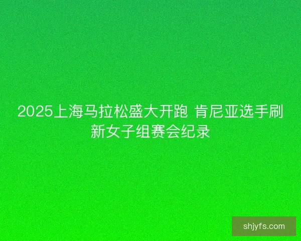 2025上海马拉松盛大开跑 肯尼亚选手刷新女子组赛会纪录