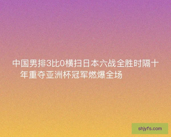 中国男排3比0横扫日本六战全胜时隔十年重夺亚洲杯冠军燃爆全场 🏐🇨🇳