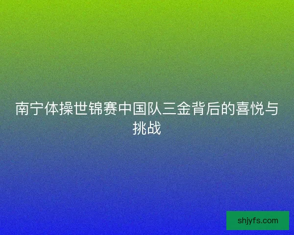 南宁体操世锦赛中国队三金背后的喜悦与挑战 南宁体操世锦赛中国队三金背后的喜悦与挑战