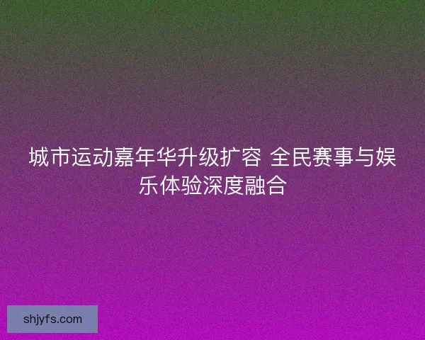 城市运动嘉年华升级扩容 全民赛事与娱乐体验深度融合
