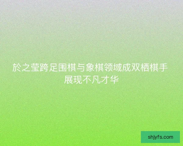 於之莹跨足围棋与象棋领域成双栖棋手 展现不凡才华