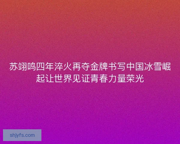 苏翊鸣四年淬火再夺金牌书写中国冰雪崛起让世界见证青春力量荣光