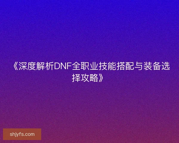 《深度解析DNF全职业技能搭配与装备选择攻略》