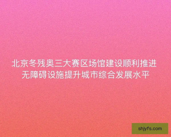 北京冬残奥三大赛区场馆建设顺利推进 无障碍设施提升城市综合发展水平