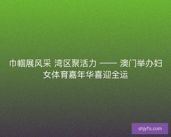 巾帼展风采 湾区聚活力 —— 澳门举办妇女体育嘉年华喜迎全运