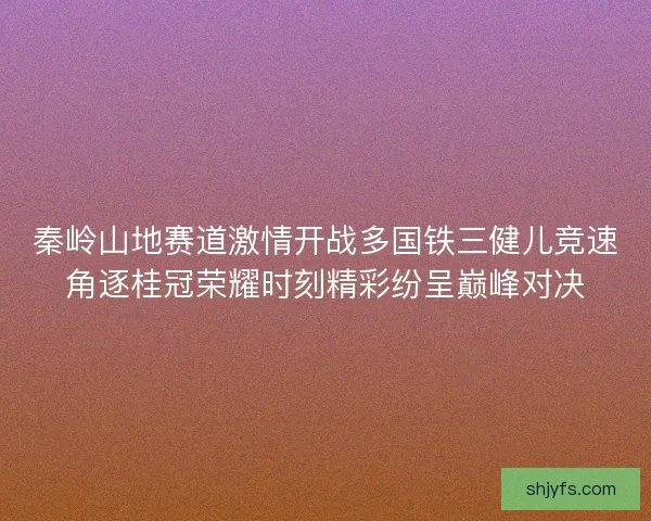 秦岭山地赛道激情开战多国铁三健儿竞速角逐桂冠荣耀时刻精彩纷呈巅峰对决