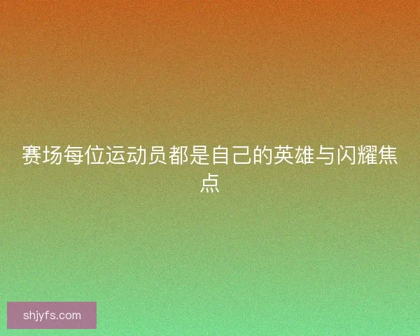 赛场每位运动员都是自己的英雄与闪耀焦点 赛场每位运动员都是自己的英雄与闪耀焦点