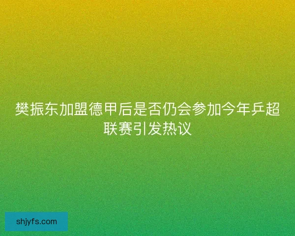 樊振东加盟德甲后是否仍会参加今年乒超联赛引发热议