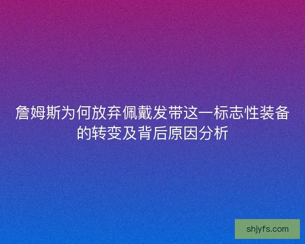 詹姆斯为何放弃佩戴发带这一标志性装备的转变及背后原因分析