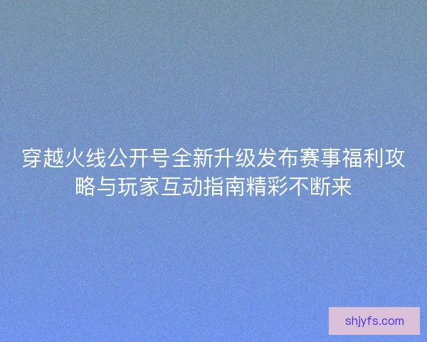 穿越火线公开号全新升级发布赛事福利攻略与玩家互动指南精彩不断来 穿越火线公开号全新升级发布赛事福利攻略与玩家互动指南精彩不断来