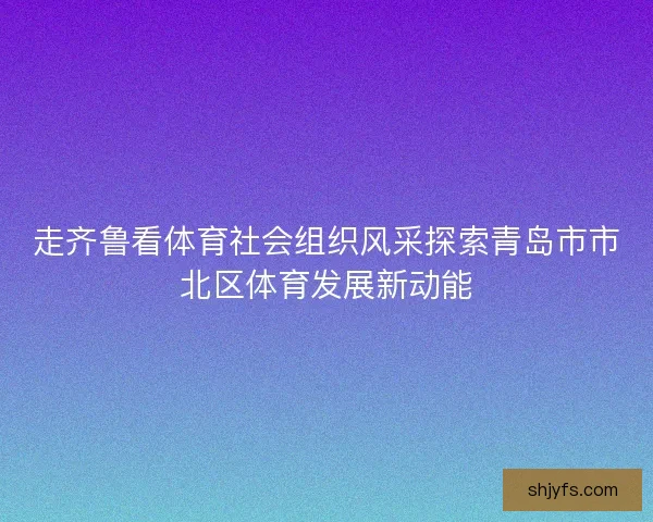 走齐鲁看体育社会组织风采探索青岛市市北区体育发展新动能