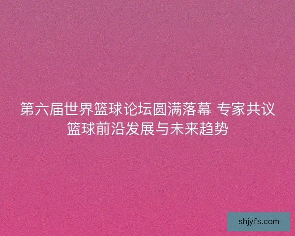 第六届世界篮球论坛圆满落幕 专家共议篮球前沿发展与未来趋势