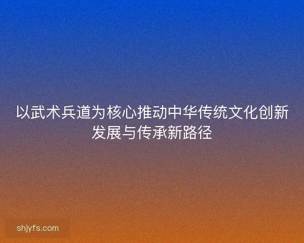 以武术兵道为核心推动中华传统文化创新发展与传承新路径