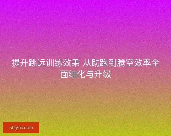 提升跳远训练效果 从助跑到腾空效率全面细化与升级