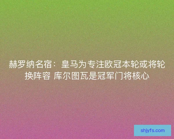 赫罗纳名宿：皇马为专注欧冠本轮或将轮换阵容 库尔图瓦是冠军门将核心