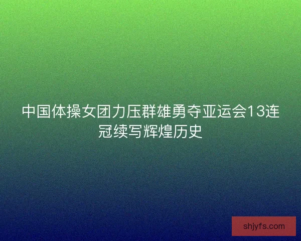 中国体操女团力压群雄勇夺亚运会13连冠续写辉煌历史