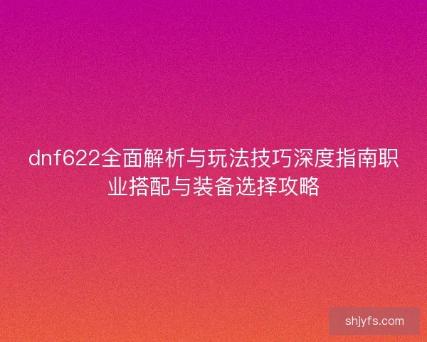 dnf622全面解析与玩法技巧深度指南职业搭配与装备选择攻略