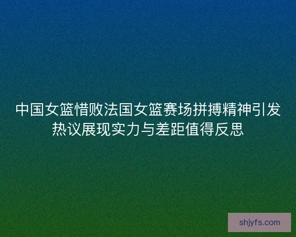中国女篮惜败法国女篮赛场拼搏精神引发热议展现实力与差距值得反思