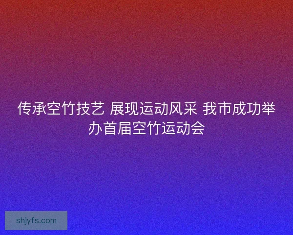 传承空竹技艺 展现运动风采 我市成功举办首届空竹运动会