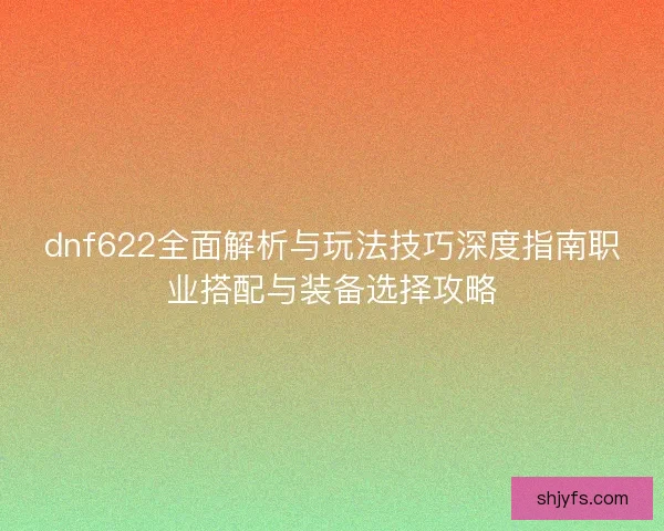 dnf622全面解析与玩法技巧深度指南职业搭配与装备选择攻略