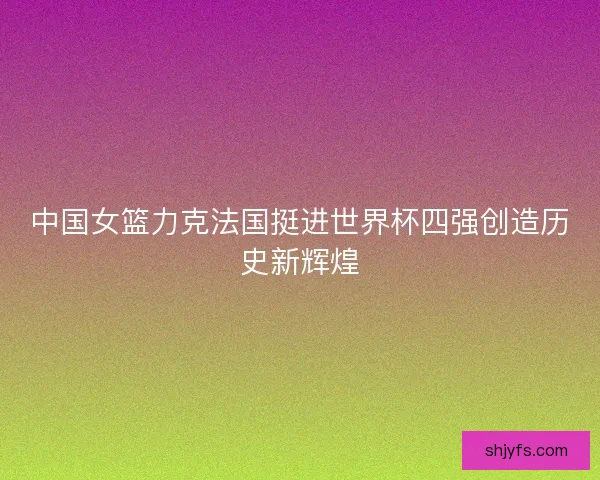 中国女篮力克法国挺进世界杯四强创造历史新辉煌
