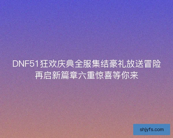 DNF51狂欢庆典全服集结豪礼放送冒险再启新篇章六重惊喜等你来